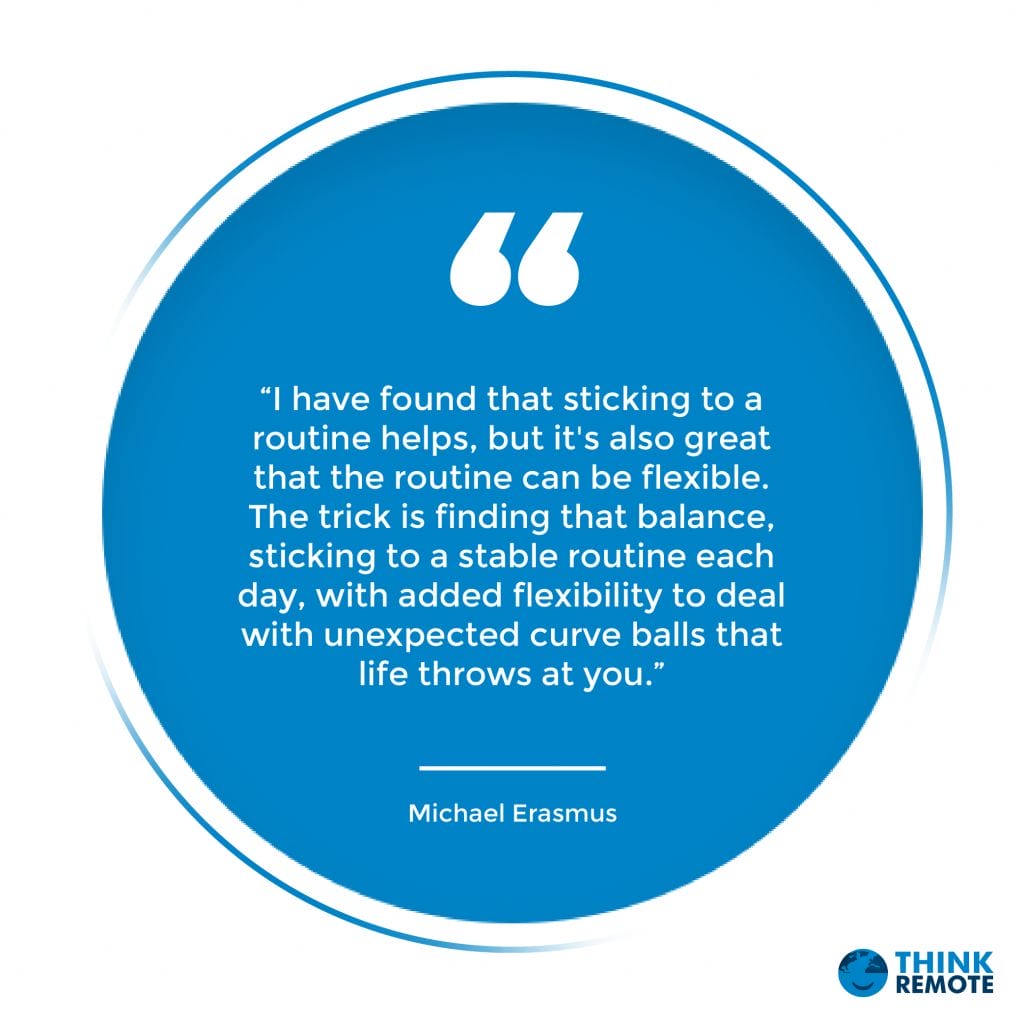 “I have found that sticking to a routine helps, but it's also great that the routine can be flexible. The trick is finding that balance, sticking to a stable routine each day, with added flexibility to deal with unexpected curve balls that life throws at you.” - Michael Erasmus 