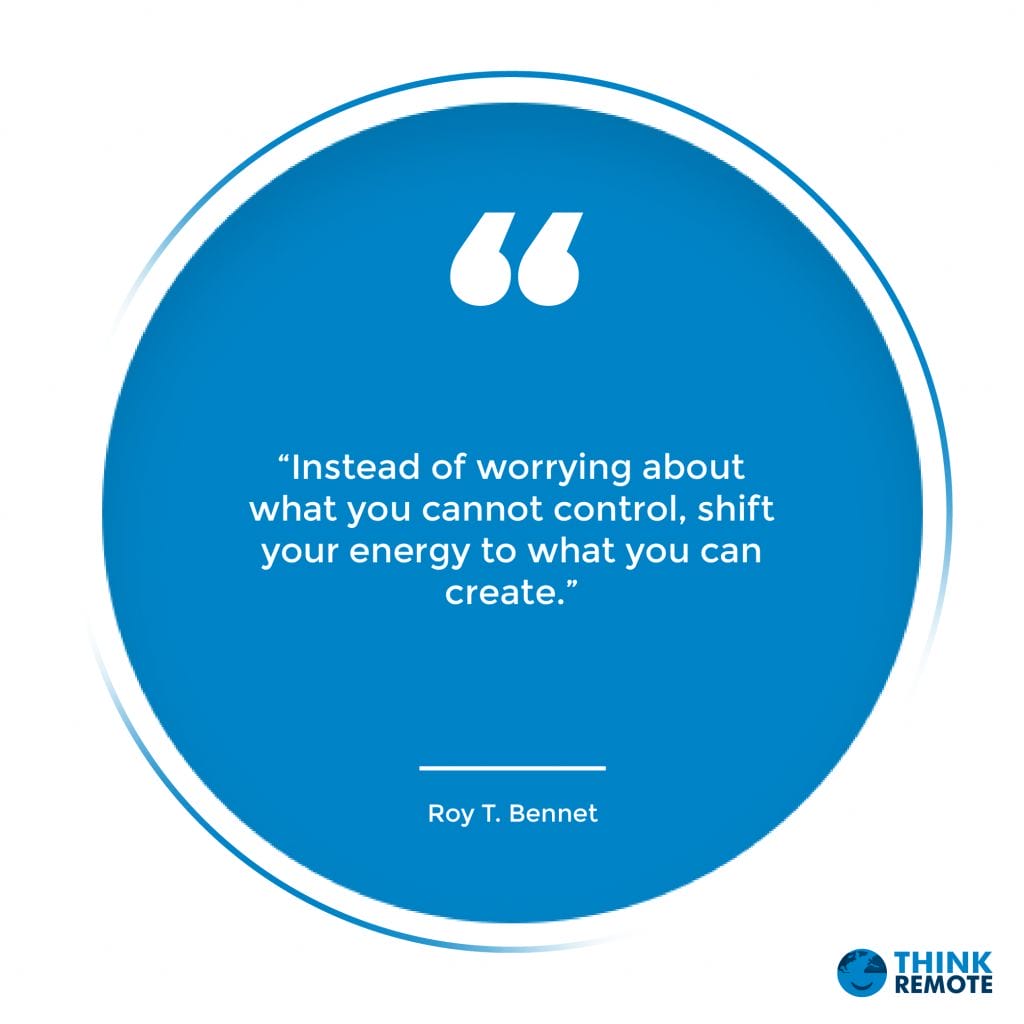 “Instead of worrying about what you cannot control, shift your energy to what you can create.” - Roy T. Bennet