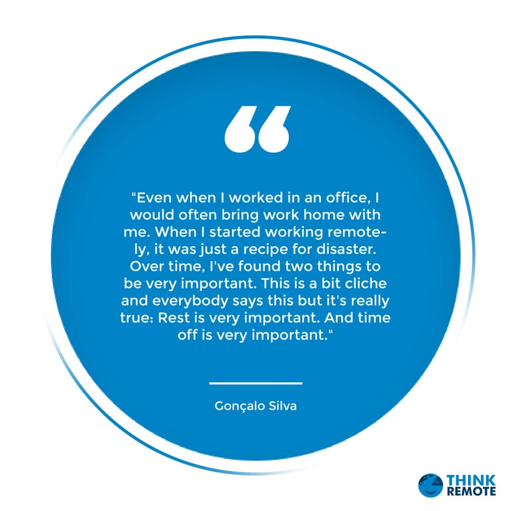 "Even when I worked in an office, I would often bring work home with me. When I started working remotely, it was just a recipe for disaster. Over time, I've found two things to be very important. This is a bit cliche and everybody says this but it's really true: Rest is very important. And time off is very important." - Gonçalo Silva
