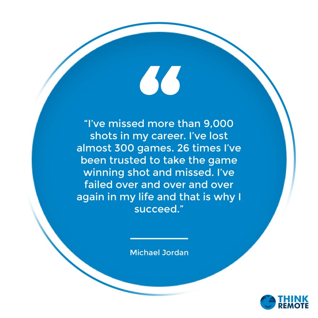 “I’ve missed more than 9,000 shots in my career. I’ve lost almost 300 games. 26 times I’ve been trusted to take the game winning shot and missed. I’ve failed over and over and over again in my life and that is why I succeed.” – Michael Jordan