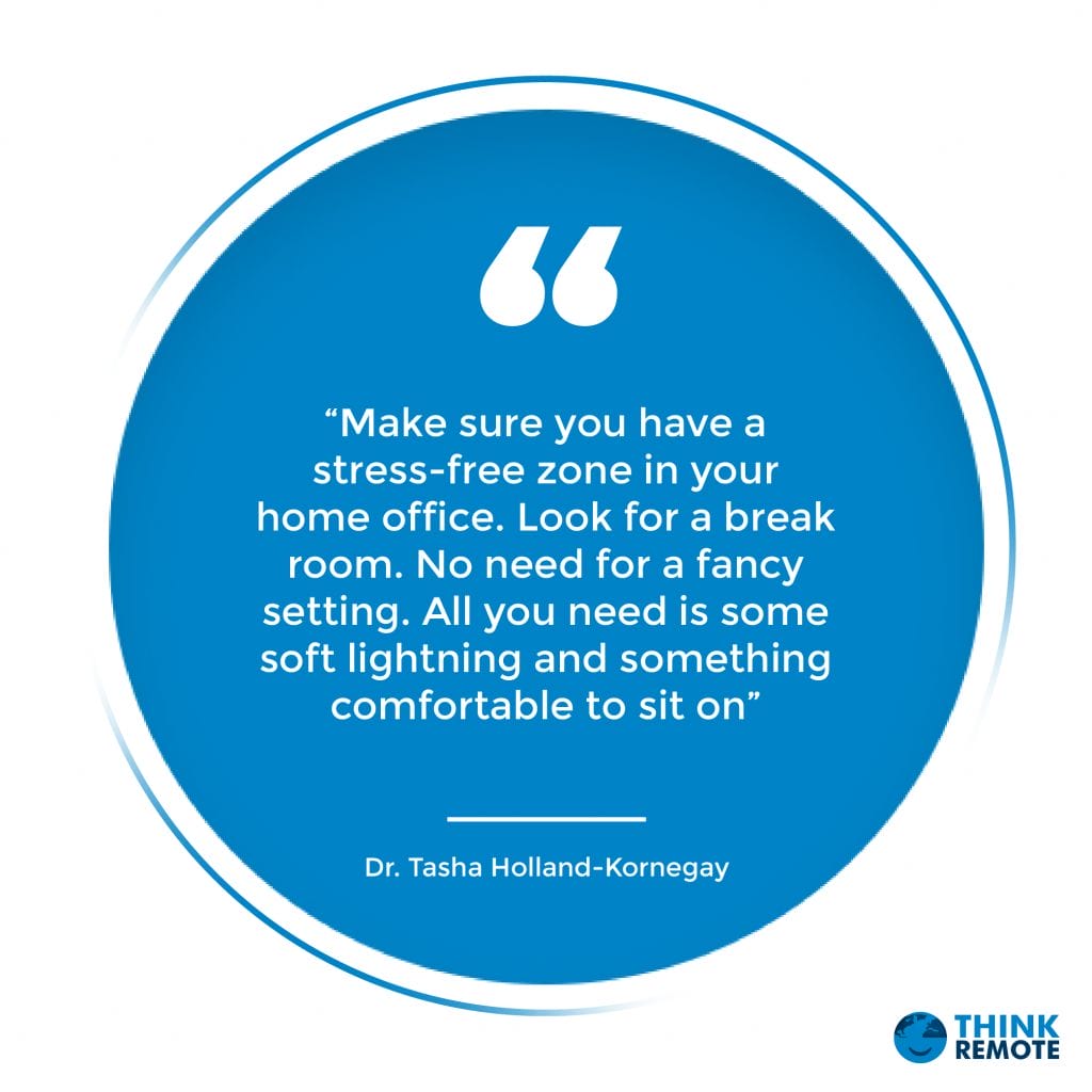 “Make sure you have a stress-free zone in your home office. Look for a break room. No need for a fancy setting. All you need is some soft lightning and something comfortable to sit on” - Dr. Tasha Holland-Kornegay