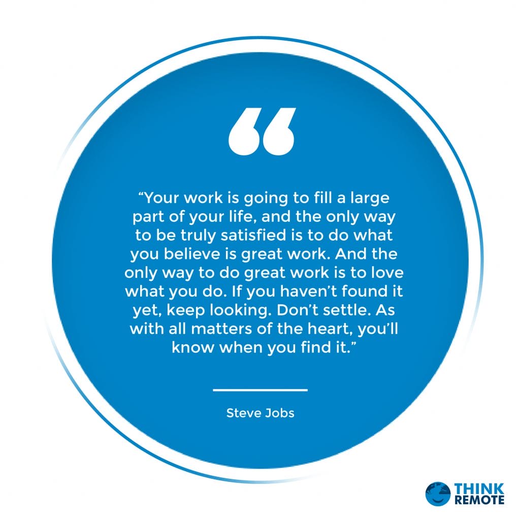 “Your work is going to fill a large part of your life, and the only way to be truly satisfied is to do what you believe is great work. And the only way to do great work is to love what you do. If you haven’t found it yet, keep looking. Don’t settle. As with all matters of the heart, you’ll know when you find it.” – Steve Jobs