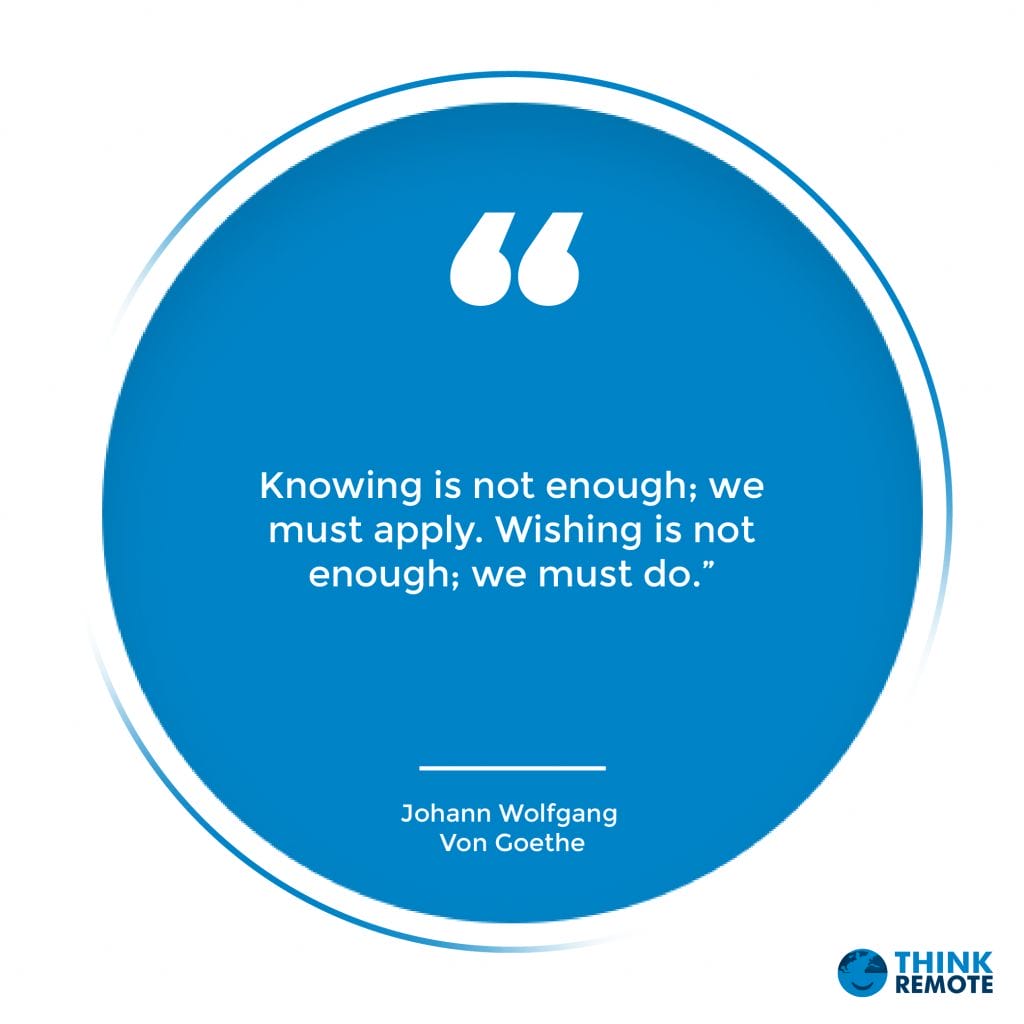 Knowing is not enough; we must apply. Wishing is not enough; we must do.” – Johann Wolfgang Von Goethe