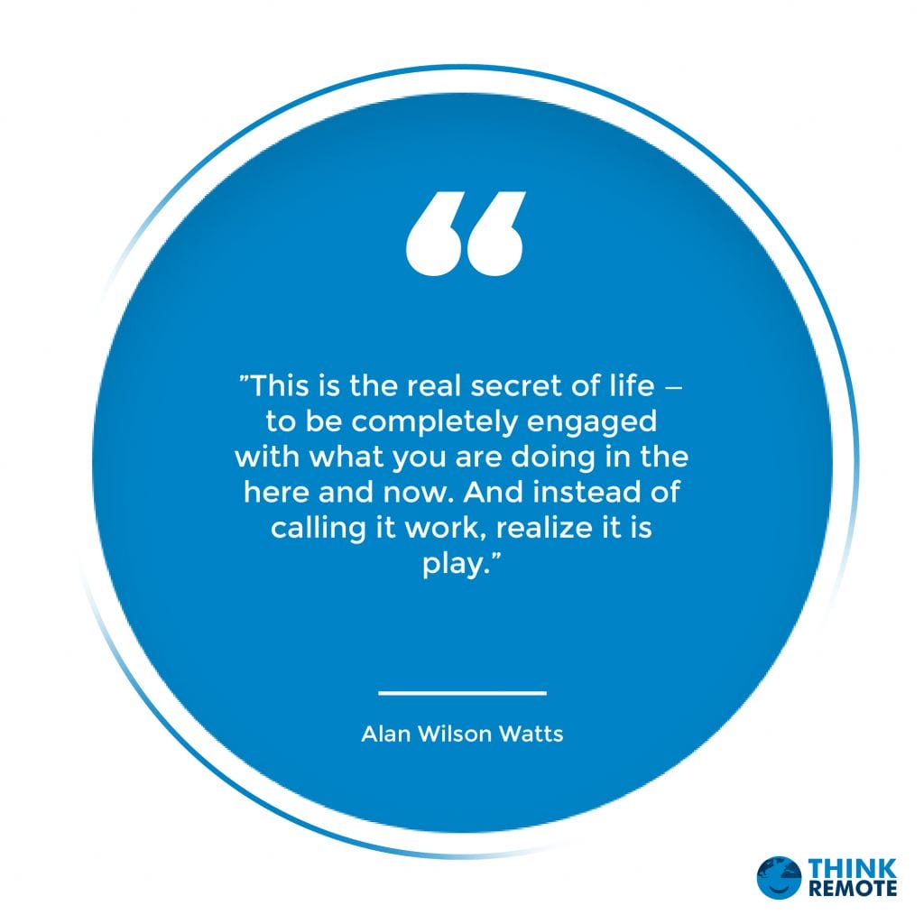 ”This is the real secret of life — to be completely engaged with what you are doing in the here and now. And instead of calling it work, realize it is play.”
Alan Wilson Watts