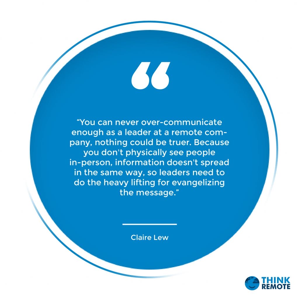 “You can never over-communicate enough as a leader at a remote company, nothing could be truer. Because you don't physically see people in-person, information doesn't spread in the same way, so leaders need to do the heavy lifting for evangelizing the message.” - Claire Lew
