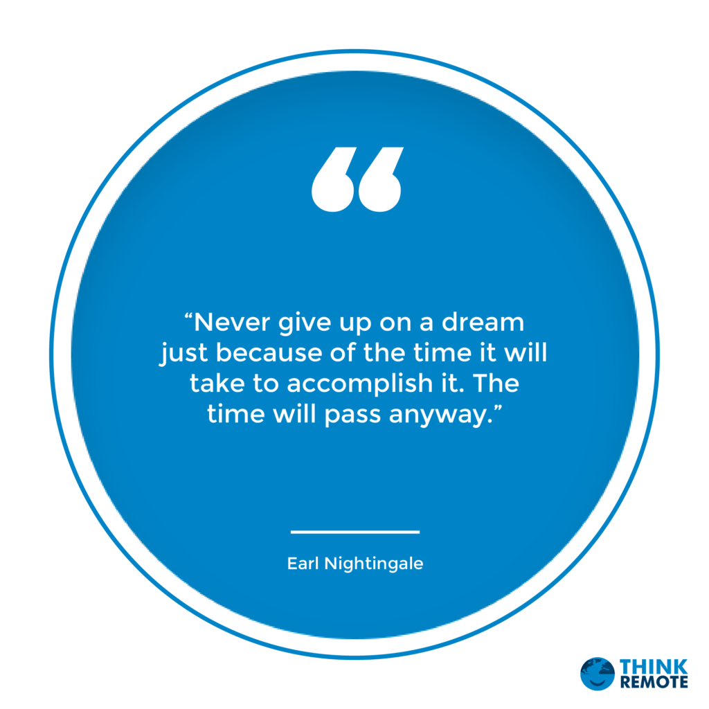 "Never give up on a dream just because of the time it will take to accomplish it. The time will pass anyway" - Earl Nightingale